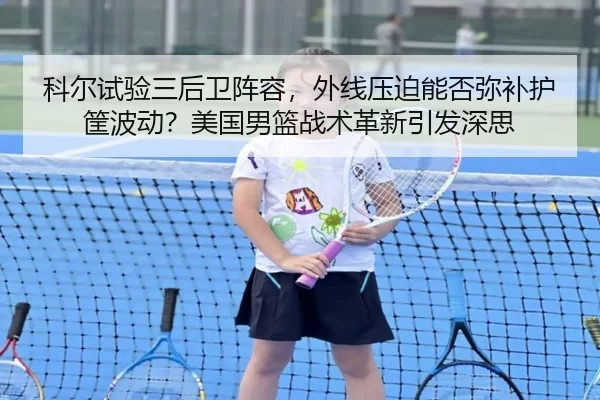 科尔试验三后卫阵容，外线压迫能否弥补护筐波动？美国男篮战术革新引发深思